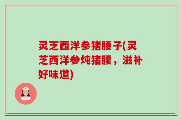 灵芝西洋参猪腰子(灵芝西洋参炖猪腰,滋补好味道) 灵芝西洋参猪腰子(灵芝西洋参炖猪腰,滋补好味道)