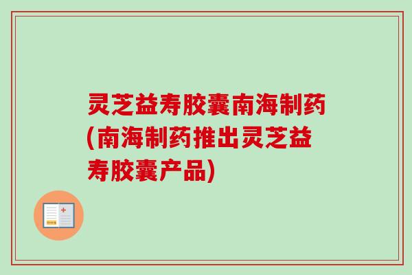 灵芝益寿胶囊南海制药(南海制药推出灵芝益寿胶囊产品) 灵芝益寿胶囊南海制药(南海制药推出灵芝益寿胶囊产品)