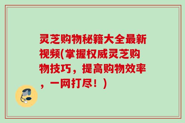 灵芝购物秘籍大全新视频(掌握权威灵芝购物技巧,提高购物效率,一网打尽!) 灵芝购物秘籍大全新视频(掌握权威灵芝购物技巧,提高购物效率,一网打尽!)