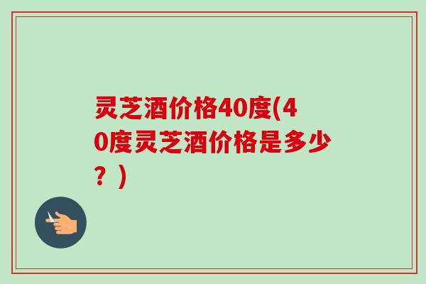 灵芝酒价格40度(40度灵芝酒价格是多少？)