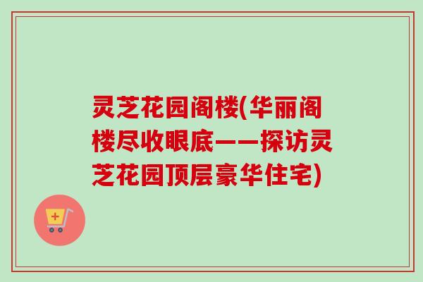 灵芝花园阁楼(华丽阁楼尽收眼底——探访灵芝花园顶层豪华住宅) 灵芝花园阁楼(华丽阁楼尽收眼底——探访灵芝花园顶层豪华住宅)