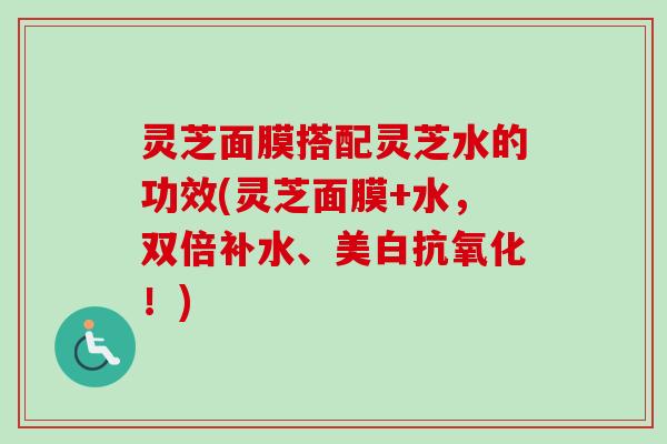 灵芝面膜搭配灵芝水的功效(灵芝面膜+水,双倍补水、美白!) 灵芝面膜搭配灵芝水的功效(灵芝面膜+水,双倍补水、美白!)