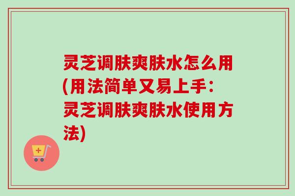 灵芝调肤爽肤水怎么用(用法简单又易上手:灵芝调肤爽肤水使用方法) 灵芝调肤爽肤水怎么用(用法简单又易上手:灵芝调肤爽肤水使用方法)