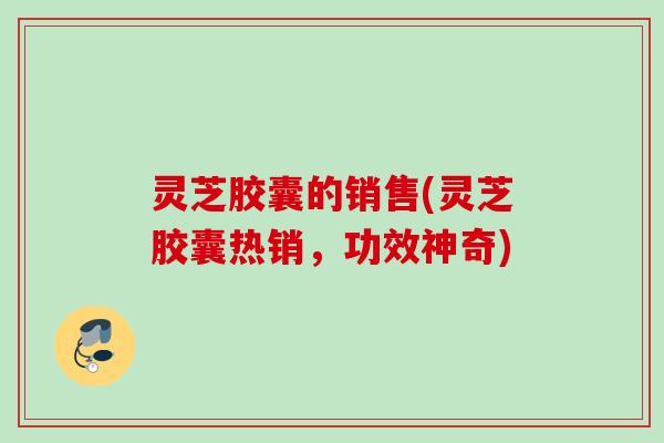 灵芝胶囊的销售(灵芝胶囊热销，功效神奇)