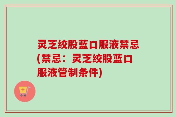 灵芝绞股蓝口服液禁忌(禁忌:灵芝绞股蓝口服液管制条件) 灵芝绞股蓝口服液禁忌(禁忌:灵芝绞股蓝口服液管制条件)