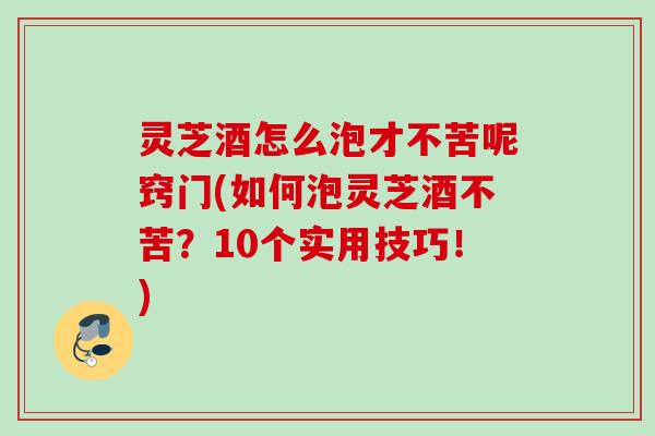 灵芝酒怎么泡才不苦呢窍门(如何泡灵芝酒不苦？10个实用技巧！)