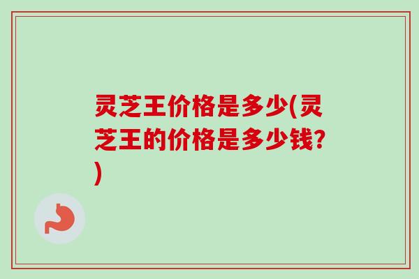灵芝王价格是多少(灵芝王的价格是多少钱？)