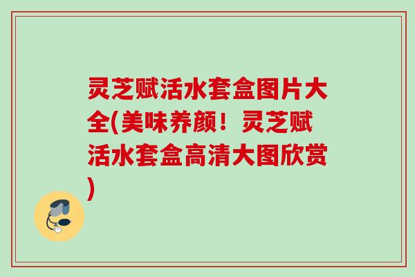 灵芝赋活水套盒图片大全(美味养颜！灵芝赋活水套盒高清大图欣赏)