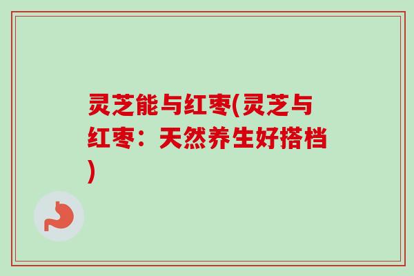 灵芝能与红枣(灵芝与红枣：天然养生好搭档)