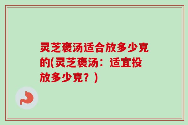 灵芝褒汤适合放多少克的(灵芝褒汤:适宜投放多少克?) 灵芝褒汤适合放多少克的(灵芝褒汤:适宜投放多少克?)
