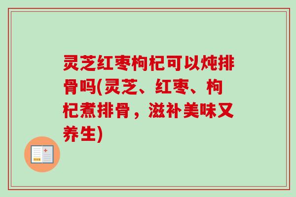灵芝红枣枸杞可以炖排骨吗(灵芝、红枣、枸杞煮排骨,滋补美味又养生) 灵芝红枣枸杞可以炖排骨吗(灵芝、红枣、枸杞煮排骨,滋补美味又养生)