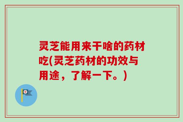 灵芝能用来干啥的药材吃(灵芝药材的功效与用途，了解一下。)