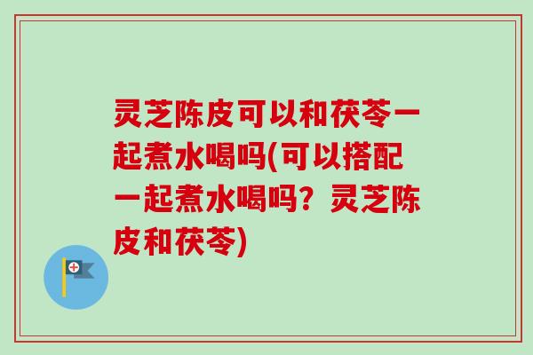 灵芝陈皮可以和茯苓一起煮水喝吗(可以搭配一起煮水喝吗?灵芝陈皮和茯苓) 灵芝陈皮可以和茯苓一起煮水喝吗(可以搭配一起煮水喝吗?灵芝陈皮和茯苓)