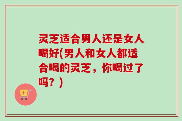 灵芝适合男人还是女人喝好(男人和女人都适合喝的灵芝,你喝过了吗?) 灵芝适合男人还是女人喝好(男人和女人都适合喝的灵芝,你喝过了吗?)
