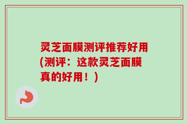 灵芝面膜测评推荐好用(测评：这款灵芝面膜真的好用！)