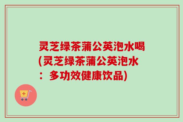 灵芝绿茶蒲公英泡水喝(灵芝绿茶蒲公英泡水:多功效健康饮品) 灵芝绿茶蒲公英泡水喝(灵芝绿茶蒲公英泡水:多功效健康饮品)