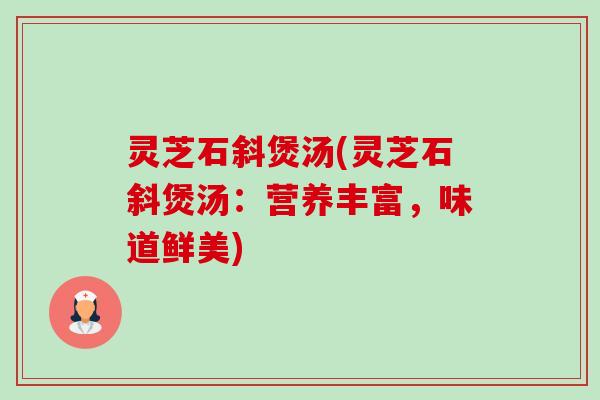 灵芝石斜煲汤(灵芝石斜煲汤：营养丰富，味道鲜美)