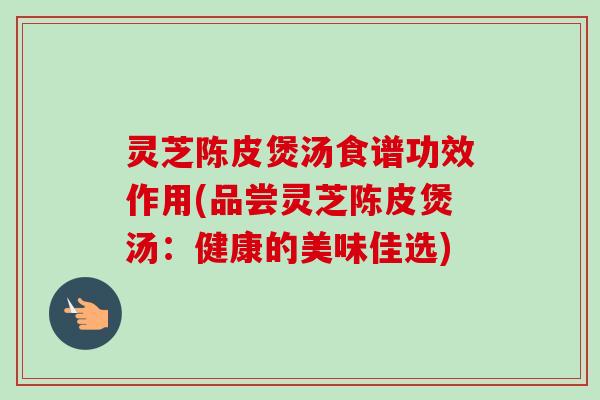灵芝陈皮煲汤食谱功效作用(品尝灵芝陈皮煲汤:健康的美味佳选) 灵芝陈皮煲汤食谱功效作用(品尝灵芝陈皮煲汤:健康的美味佳选)