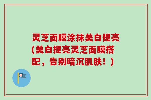 灵芝面膜涂抹美白提亮(美白提亮灵芝面膜搭配,告别暗沉!) 灵芝面膜涂抹美白提亮(美白提亮灵芝面膜搭配,告别暗沉!)