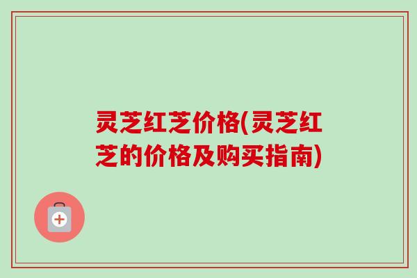 灵芝红芝价格(灵芝红芝的价格及购买指南) 灵芝红芝价格(灵芝红芝的价格及购买指南)