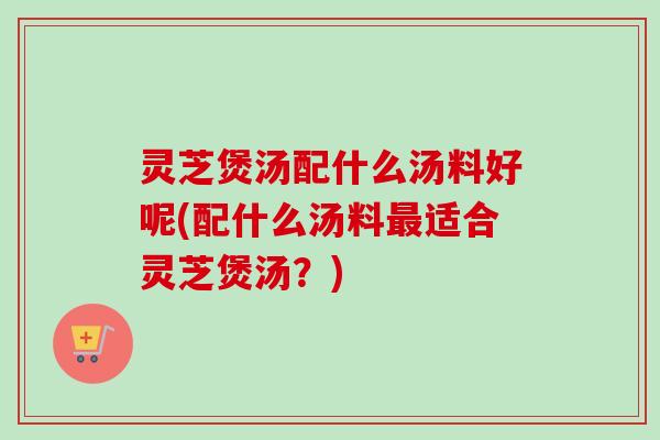 灵芝煲汤配什么汤料好呢(配什么汤料适合灵芝煲汤？)