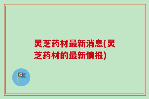 灵芝药材新消息(灵芝药材的新情报)