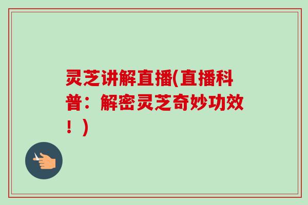 灵芝讲解直播(直播科普:解密灵芝奇妙功效!) 灵芝讲解直播(直播科普:解密灵芝奇妙功效!)