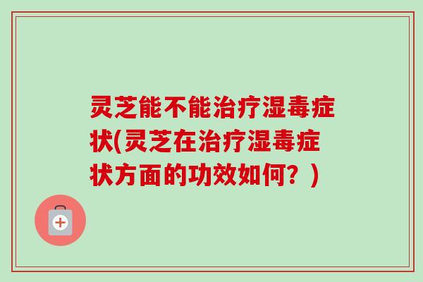 灵芝能不能湿毒症状(灵芝在湿毒症状方面的功效如何？)