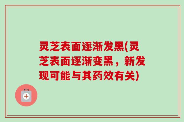 灵芝表面逐渐发黑(灵芝表面逐渐变黑,新发现可能与其有关) 灵芝表面逐渐发黑(灵芝表面逐渐变黑,新发现可能与其有关)