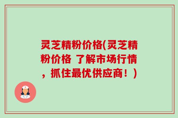 灵芝精粉价格(灵芝精粉价格 了解市场行情,抓住优供应商!) 灵芝精粉价格(灵芝精粉价格 了解市场行情,抓住优供应商!)