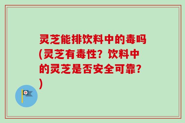 灵芝能排饮料中的毒吗(灵芝有毒性?饮料中的灵芝是否安全可靠?) 灵芝能排饮料中的毒吗(灵芝有毒性?饮料中的灵芝是否安全可靠?)
