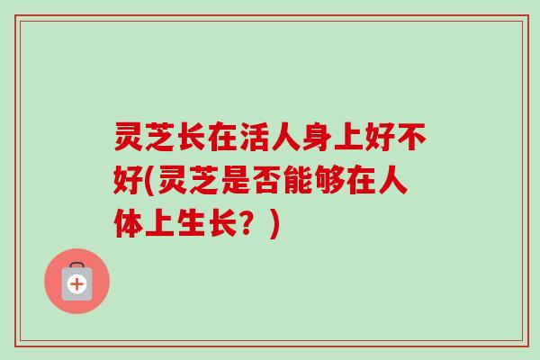 灵芝长在活人身上好不好(灵芝是否能够在人体上生长?) 灵芝长在活人身上好不好(灵芝是否能够在人体上生长?)