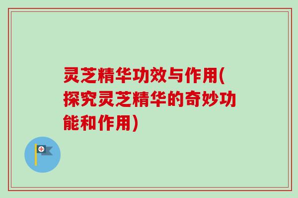 灵芝精华功效与作用(探究灵芝精华的奇妙功能和作用) 灵芝精华功效与作用(探究灵芝精华的奇妙功能和作用)