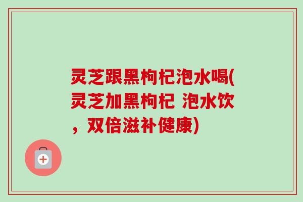 灵芝跟黑枸杞泡水喝(灵芝加黑枸杞 泡水饮,双倍滋补健康) 灵芝跟黑枸杞泡水喝(灵芝加黑枸杞 泡水饮,双倍滋补健康)