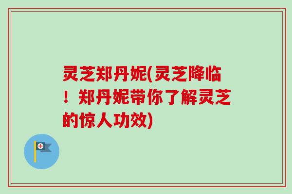 灵芝郑丹妮(灵芝降临！郑丹妮带你了解灵芝的惊人功效)