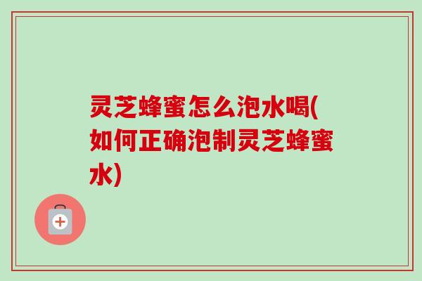 灵芝蜂蜜怎么泡水喝(如何正确泡制灵芝蜂蜜水) 灵芝蜂蜜怎么泡水喝(如何正确泡制灵芝蜂蜜水)