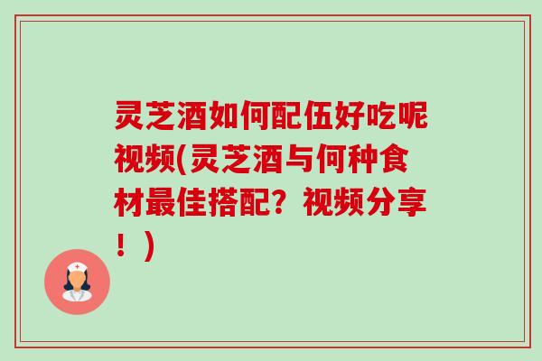 灵芝酒如何配伍好吃呢视频(灵芝酒与何种食材佳搭配？视频分享！)