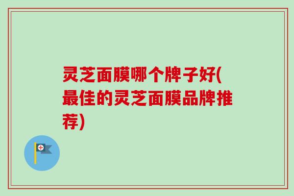 灵芝面膜哪个牌子好(佳的灵芝面膜品牌推荐)
