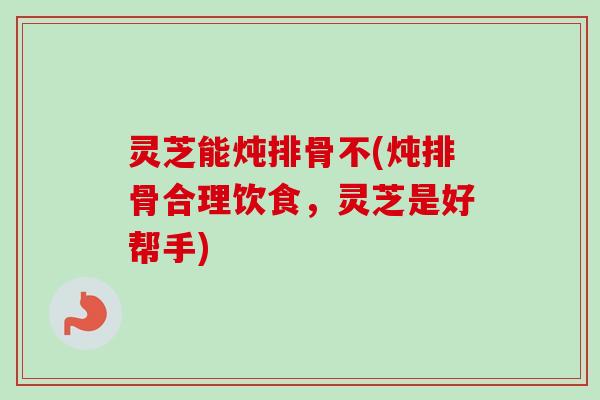 灵芝能炖排骨不(炖排骨合理饮食，灵芝是好帮手)