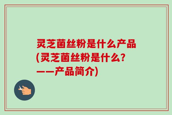 灵芝菌丝粉是什么产品(灵芝菌丝粉是什么?——产品简介) 灵芝菌丝粉是什么产品(灵芝菌丝粉是什么?——产品简介)