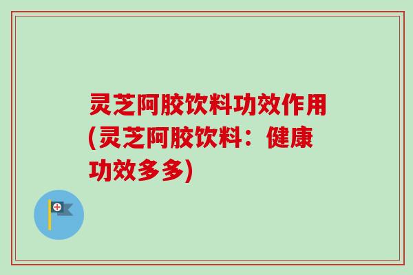 灵芝阿胶饮料功效作用(灵芝阿胶饮料:健康功效多多) 灵芝阿胶饮料功效作用(灵芝阿胶饮料:健康功效多多)