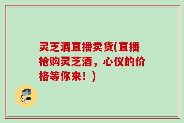 灵芝酒直播卖货(直播抢购灵芝酒，心仪的价格等你来！)