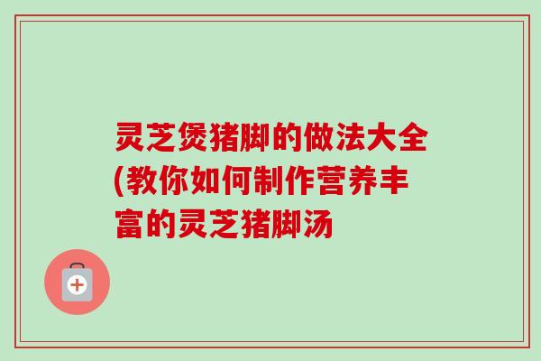 灵芝煲猪脚的做法大全(教你如何制作营养丰富的灵芝猪脚汤