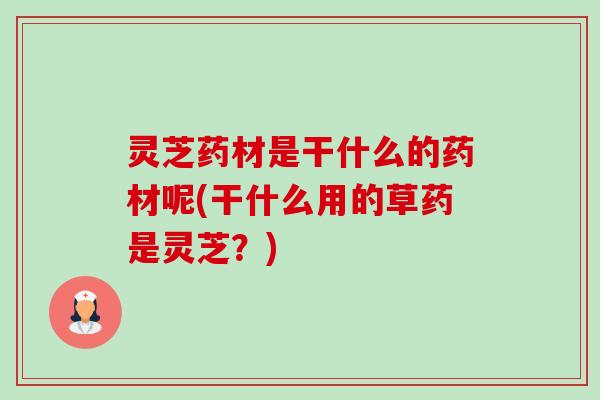 灵芝药材是干什么的药材呢(干什么用的草药是灵芝?) 灵芝药材是干什么的药材呢(干什么用的草药是灵芝?)