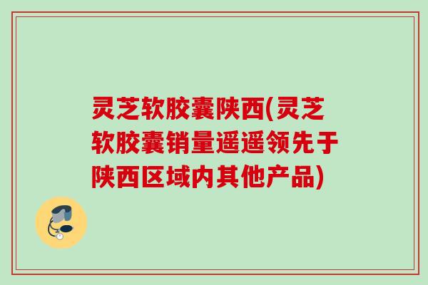 灵芝软胶囊陕西(灵芝软胶囊销量遥遥领先于陕西区域内其他产品) 灵芝软胶囊陕西(灵芝软胶囊销量遥遥领先于陕西区域内其他产品)
