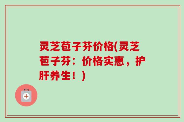 灵芝苞子芬价格(灵芝苞子芬:价格实惠,养生!) 灵芝苞子芬价格(灵芝苞子芬:价格实惠,养生!)