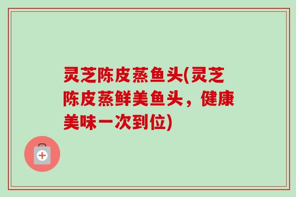 灵芝陈皮蒸鱼头(灵芝陈皮蒸鲜美鱼头,健康美味一次到位) 灵芝陈皮蒸鱼头(灵芝陈皮蒸鲜美鱼头,健康美味一次到位)
