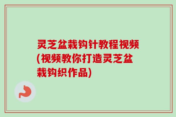 灵芝盆栽钩针教程视频(视频教你打造灵芝盆栽钩织作品)
