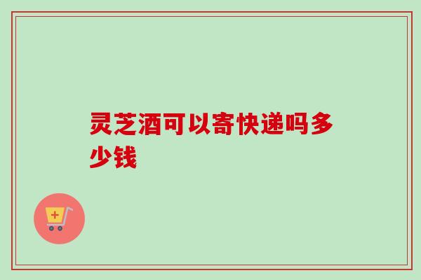 灵芝酒可以寄快递吗多少钱