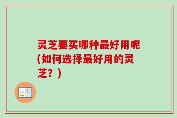 灵芝要买哪种好用呢(如何选择好用的灵芝?) 灵芝要买哪种好用呢(如何选择好用的灵芝?)